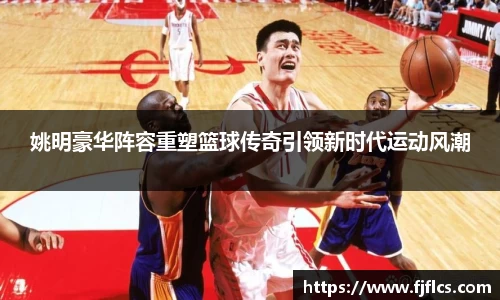 姚明豪华阵容重塑篮球传奇引领新时代运动风潮